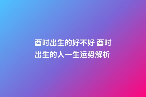 酉时出生的好不好 酉时出生的人一生运势解析